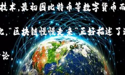 “区块链慢慢走来”这个短语可以理解为区块链技术逐渐被人们接受和应用的过程。区块链是一个去中心化的分布式账本技术，最初因比特币等数字货币而广泛关注。随着技术的发展，区块链的应用场景不断扩展，从金融领域延伸至供应链管理、投票系统、版权保护等多个领域。

在这个过程中，尽管区块链技术有着巨大的潜力，但由于复杂性、安全性和法律法规等因素，其普及并不是一蹴而就的。因此，“区块链慢慢走来”正好描述了这一渐进的接受过程。它包含了人们对新技术的理解和适应，也反映出社会各界在技术应用方面不断探索和试验的态度。

如果你对这个主题感兴趣，想了解更多有关区块链的知识、发展历程、应用场景等信息，我可以为你提供进一步的分析和讨论。