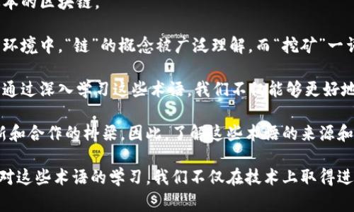 区块链的术语通常源于多种语言，尤其是英语。区块链本身作为一种技术，最初是由英语国家的技术人员和学者所开发的，因此许多相关的术语和概念都采用了英语表达。然而，随着区块链技术的普及，其他语言的使用者也在逐渐创造出相应的翻译和术语，以便于更多人理解和使用这一技术。

以下是一些常见的区块链相关术语及其中文解释：

1. **区块（Block）**：在区块链中，一个“区块”是一个完整的交易记录，类似于一本记账本上的一页，它记录了在一定时间内发生的所有交易。

2. **链（Chain）**：区块链由一系列相互连接的区块组成，这些区块按照时间顺序排列，形成一条链，确保了数据的安全性和不可篡改性。

3. **去中心化（Decentralization）**：去中心化是区块链的核心特性之一，意味着没有单一的控制实体来管理整个网络，而是通过多个节点共同维护账本。

4. **智能合约（Smart Contract）**：智能合约是自动执行、可编程的合约，存储在区块链上，能够在特定条件满足时自动执行约定的条款。

5. **挖矿（Mining）**：挖矿是指通过计算机进行复杂的数学运算，验证新区块的交易并将其添加到区块链中的过程，通常会获得一定数量的加密货币作为奖励。

6. **共识机制（Consensus Mechanism）**：这是区块链网络中各个节点就如何验证和记录交易所达成的协议，常见的有工作量证明（POW）和权益证明（POS）等方法。

7. **钱包（Wallet）**：一个区块链钱包是存储数字资产的地方，类似于现实生活中的钱包，允许用户发送和接收加密货币。

8. **哈希（Hash）**：哈希是将任意长度的数据转化为固定长度的字符串，确保数据在传输中的完整性和保密性。

9. **分叉（Fork）**：分叉是区块链网络中由不同开发者对当前链进行修改时产生的两条分支，可能导致出现新币或不同版本的区块链。

尽管上面列出的术语主要是基于英语，但它们已经被翻译和本地化，以适应不同国家和地区的人们使用区块链技术。在中文环境中，“链”的概念被广泛理解，而“挖矿”一词则形象地传达了获取数字资产的过程。

随着区块链技术的发展，越来越多的术语和概念不断涌现，掌握这些术语对于理解这一技术的运作及其潜在应用至关重要。通过深入学习这些术语，我们不仅能够更好地参与区块链生态系统，还能在各种讨论和应用中与他人有效沟通。

在未来，区块链的普及将会带来更多新的术语，这些术语不仅是技术的表达，也是不同文化、背景和语言的人们共同参与创新和合作的桥梁。因此，了解这些术语的来源和意义，不仅能帮助我们深入理解区块链技术，还能促进全球范围内的合作与交流。

总之，区块链的术语世界如同一片广袤的星空，不同的语言和文化在其中交汇、碰撞，创造出独特而又丰富的语汇体系。通过对这些术语的学习，我们不仅在技术上取得进步，更能在激动人心的数字货币时代中找到自己的位置，参与到这一场变革的浪潮中。