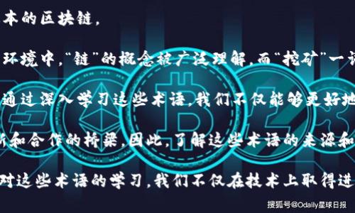 区块链的术语通常源于多种语言，尤其是英语。区块链本身作为一种技术，最初是由英语国家的技术人员和学者所开发的，因此许多相关的术语和概念都采用了英语表达。然而，随着区块链技术的普及，其他语言的使用者也在逐渐创造出相应的翻译和术语，以便于更多人理解和使用这一技术。

以下是一些常见的区块链相关术语及其中文解释：

1. **区块（Block）**：在区块链中，一个“区块”是一个完整的交易记录，类似于一本记账本上的一页，它记录了在一定时间内发生的所有交易。

2. **链（Chain）**：区块链由一系列相互连接的区块组成，这些区块按照时间顺序排列，形成一条链，确保了数据的安全性和不可篡改性。

3. **去中心化（Decentralization）**：去中心化是区块链的核心特性之一，意味着没有单一的控制实体来管理整个网络，而是通过多个节点共同维护账本。

4. **智能合约（Smart Contract）**：智能合约是自动执行、可编程的合约，存储在区块链上，能够在特定条件满足时自动执行约定的条款。

5. **挖矿（Mining）**：挖矿是指通过计算机进行复杂的数学运算，验证新区块的交易并将其添加到区块链中的过程，通常会获得一定数量的加密货币作为奖励。

6. **共识机制（Consensus Mechanism）**：这是区块链网络中各个节点就如何验证和记录交易所达成的协议，常见的有工作量证明（POW）和权益证明（POS）等方法。

7. **钱包（Wallet）**：一个区块链钱包是存储数字资产的地方，类似于现实生活中的钱包，允许用户发送和接收加密货币。

8. **哈希（Hash）**：哈希是将任意长度的数据转化为固定长度的字符串，确保数据在传输中的完整性和保密性。

9. **分叉（Fork）**：分叉是区块链网络中由不同开发者对当前链进行修改时产生的两条分支，可能导致出现新币或不同版本的区块链。

尽管上面列出的术语主要是基于英语，但它们已经被翻译和本地化，以适应不同国家和地区的人们使用区块链技术。在中文环境中，“链”的概念被广泛理解，而“挖矿”一词则形象地传达了获取数字资产的过程。

随着区块链技术的发展，越来越多的术语和概念不断涌现，掌握这些术语对于理解这一技术的运作及其潜在应用至关重要。通过深入学习这些术语，我们不仅能够更好地参与区块链生态系统，还能在各种讨论和应用中与他人有效沟通。

在未来，区块链的普及将会带来更多新的术语，这些术语不仅是技术的表达，也是不同文化、背景和语言的人们共同参与创新和合作的桥梁。因此，了解这些术语的来源和意义，不仅能帮助我们深入理解区块链技术，还能促进全球范围内的合作与交流。

总之，区块链的术语世界如同一片广袤的星空，不同的语言和文化在其中交汇、碰撞，创造出独特而又丰富的语汇体系。通过对这些术语的学习，我们不仅在技术上取得进步，更能在激动人心的数字货币时代中找到自己的位置，参与到这一场变革的浪潮中。