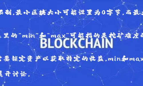 在区块链的上下文中，“min”和“max”通常指的是“最小值”和“最大值”，但是它们的具体含义可能会因不同的环境而有所不同。以下是一些常见的解释：

1. **最小和最大交易费用（Min/Max Transaction Fees）**：
   - 在许多区块链网络中，用户需要支付交易费用以将他们的交易加入到区块链中。这里的“min”可能指的是交易费用的最低要求，而“max”则指的是用户可愿意支付的最高费用。

2. **最小和最大区块大小（Min/Max Block Size）**：
   - 各种区块链网络（如比特币或以太坊）往往会有对区块大小的限制。最小区块大小可能设置为0字节，而最大区块大小则是网络能够处理的最大数据量。

3. **最小和最大挖矿难度（Min/Max Mining Difficulty）**：
   - 在区块链挖矿过程中，挖掘新区块需要完成特定的计算任务。这里的“min”和“max”可能指的是挖矿难度的范围，挖矿难度会根据网络中的算力自动调节。

4. **最小和最大锁定期（Min/Max Lock-up Period）**：
   - 在一些区块链金融服务（如去中心化金融，DeFi）中，用户可能需要锁定资产以获取特定的收益，min和max可能指的是资产锁定的时间范围。

如果您需求更具体的解释或应用场景，请告知我们，我们可以进一步展开讨论。